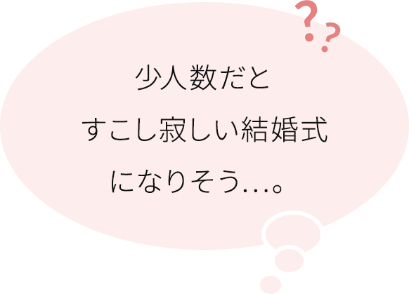 だけど、少人数の結婚式だと、少し寂しい雰囲気になったりしませんか?